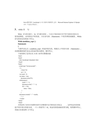 for.in 循环要在 JavaScript 1.1 以上版本才能使用 它在   Microsoft Internet Explorer 3.0 Jscript
             1.0   下无法正常运行


3   while 语        句

    While 语句的功能与               for 语句极为相似   只是它不能直接在其声明中初始化变量以及
使变量增值 必须预先声明变量 并在语句块 Statements 中使其增量或减量 While
语句的语法结构如下所示
  While condition_expr {
  Statements
  }
  当条件表达式 condition_expr 的返回值为真 则执行{}中的语句组 Statements
直到检测到条件表达式的返回值为假时 循环终止
  下面的例子是列出从 0 到 10 所有整数的和
    <html>
    <head>
     <title>JavaScript Unleashed</title>
    </head>
    <body>
     <script type="text/javascript">
      <!--
         //变量声明
         var i = 0;
      var result = 0;
      var status = true;
         document.write("0");
      while(status){
             result += ++i;
             document.write(" + " + i);
             if(i == 10){
                status = false;
           }
         }
      document.writeln(" = " + result);
         // -->
      </script>
    </body>
    </html>
    本例说明了如何应用逻辑变量作为判断循环是否继续进行的标志                                       这种状态变量要提
前声明并使它的值为真 一旦 i 的值等于 10 状态变量值就被设置为假 使得循环终止
其执行结果如图 3-7 所示
 