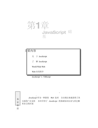 第1章
                    JavaScript 础
                    基


     主要内容
         关    于 JavaScript

         了    解 JavaScript

         World Wide Web

         Web 应用程序

         JavaScript 与 VBScript




       JavaScript 作为一种新的 Web 技术   自出现以来就获得了各
本
    方面的广泛支持     本章介绍了 JavaScript 的基础知识以及与其它脚
章
    本语言的区别
导
读
 