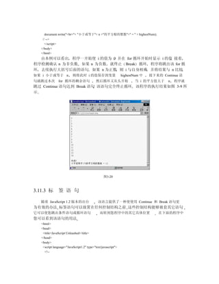 document.write("<br>"+ "小于或等于"+ n +"的平方根的整数"+" = " + highestNum);
    // -->
      </script>
   </body>
   </html>
  由本例可以看出 程序一开始使 i 的值为 0 并在 for 循环开始时显示 i 的值 接着
程序检测确认 n 为非负数 如果 n 为负数 就终止 Break 循环 程序将跳出该 for 循
环 去续执行大括号后面的语句 如果 n 为正数 则 i 与自身相乘 并将结果与 n 比较
如果 i 小于或等于 n              则将此时 i 的值保存到变量                       highestNum 中   接下来的 Continue 语
句就跳过本次            for 循环的剩余语句               然后循环又从头开始                 当 i 的平方值大于      n   程序就
跳过 Continue 语句达到 Break 语句 该语句完全终止循环 该程序的执行结果如图 3-9 所
示




                                                 图3-20



3.11.3 标          签 语 句

   随着 JavaScript 1.2 版本的出台                   该语言提供了一种使使用 Continue 和 Break 语句更
为有效的办法 标签语句可以放置在任何控制结构之前 这些控制结构能够嵌套其它语句
它可以使您跳出条件语句或循环语句                              而转到您程序中的其它具体位置                      在下面的程序中
您可以看到该语句的用法
   <html>
   <head>
    <title>JavaScript Unleashed</title>
   </head>
   <body>
    <script language="JavaScript1.2" type="text/javascript">
     <!--
 