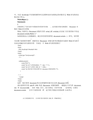中 凡是 JavaScript 不识别的属性和方法都和该语句块指定的对象有关 With 语句的语法
格式如下所示
  With Object {
  Statements
  }
    对象指明了当语句组中对象缺省时的参考对象                         这里我们用较为熟悉的   Document 对
象对 With 语句举例
  例如 当使用与 Document 对象有关的 write( )或 writeln( )方法时 往往使用如下形式
  document.writeln( Hello! )
  如果需要显示大量数据时 就会多次使用同样的 document.writeln           语句 这时就

可以像下面的程序那样 把所有以 Document 对象为参考对象的语句放到 With 语句块中
从而达到减少语句量的目的 下面是一个 With 语句使用的例子
    <html>
    <head>
     <title>JavaScript Unleashed</title>
    </head>
    <body>
     <script type="text/javascript">
      <!—

      with(document){
           write("您好!");
           write("<br>这个文档的标题是: "" + title + "".");
           write("<br>这个文档的 URL 是: " + URL);
           write("<br>现在您不用每次都写出 document 对象的前缀了!");
        }

     // -->
      </script>
    </body>
    </html>
    这样 您在使用 document 的方法和属性时就可以去掉 Document 前缀
    请注意程序中的 title和 URL 均是 Document 对象的属性 一般情况下应写作 document.
title 和 document.URL          使用 With 语句   您只需指定一次参考对象      这同把每一行都用
document.writeln        打印下来的结果一样 这个例子的执行结果如图 3-10 所示



              由于浏览器的不同              在本例中您可能看到 URL 的一种编码格式
 