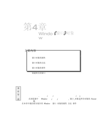 第4章
              Windo 窗口 对象
              w


     主要内容

          窗口对象的属性

          窗口对象的方法

          窗口对象的事件

          创建和关闭窗口




本
章
导

读       在浏览器中 Window               窗口 对象是所有对象的 Parent
          根
    在本章中我们将分别介绍 Window   窗口 对象的属性 方法 事件
 