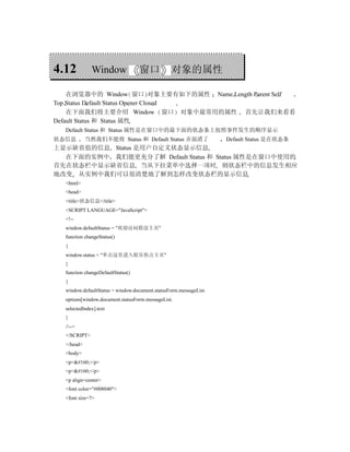 4.12          Window               窗口           对象的属性

    在浏览器中的 Window 窗口 对象主要有如下的属性 Name Length Parent Self
Top Status Default Status Opener Closed
    在下面我们将主要介绍 Window 窗口 对象中最常用的属性 首先让我们来看看
Default Status 和 Status 属性
  Default Status 和 Status 属性是在窗口中的最下面的状态条上按照事件发生的顺序显示
状态信息        当然我们不能将 Status 和 Default Status 弄混淆了                   Default Status 是在状态条
上显示缺省值的信息 Status 是用户自定义状态显示信息
  在下面的实例中 我们能更充分了解 Default Status 和 Status 属性是在窗口中使用的
首先在状态栏中显示缺省信息 当从下拉菜单中选择一项时 则状态栏中的信息发生相应
地改变 从实例中我们可以很清楚地了解到怎样改变状态栏的显示信息
  <html>
  <head>
  <title>状态信息</title>
  <SCRIPT LANGUAGE="JavaScript">
  <!--
  window.defaultStatus = "欢迎访问联谊主页"
  function changeStatus()
  {
  window.status = "单击这里进入娱乐焦点主页"
  }
  function changeDefaultStatus()
  {
  window.defaultStatus = window.document.statusForm.messageList.
  options[window.document.statusForm.messageList.
  selectedIndex].text
  }
  //-->
  </SCRIPT>
  </head>
  <body>
  <p> </p>
  <p> </p>
  <p align=center>
  <font color="#008040">
  <font size=7>
 