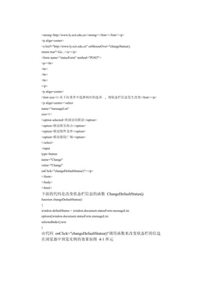 <strong>http://www.ly.scit.edu.cn</strong></font></font></p>
<p align=center>
<a href="http://www.ly.scit.edu.cn" onMouseOver="changeStatus();
return true">Go...</a></p>
<form name="statusForm" method="POST">
<p><br>
<br>
<br>
<br>
</p>
<p align=center>
<font size=1>从下拉菜单中选择相应的选项                      则状态栏信息发生改变</font></p>
<p align=center><select
name="messageList"
size=1>
<option selected>欢迎访问联谊</option>
<option>联谊娱乐焦点</option>
<option>联谊软件仓库</option>
<option>联谊影院广场</option>
</select>
<input
type=button
name="Change"
value="Change"
onClick="changeDefaultStatus()"></p>
</form>
</body>
</html>
下面的代码是改变状态栏信息的函数 ChangeDefaultStatus()
function changeDefaultStatus()
{
window.defaultStatus = window.document.statusForm.messageList.
options[window.document.statusForm.messageList.
selectedIndex].text
}
由代码 onClick="changeDefaultStatus()"调用函数来改变状态栏的信息
在浏览器中预览实例的效果如图 4-1 所示
 