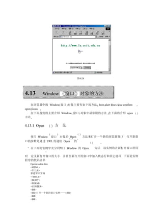 图4-24




4.13      Window      窗口        对象的方法

    在浏览器中的 Window 窗口 对象主要有如下的方法 Item alert blur close confirm
open focus
    在下面我们将主要介绍 Window 窗口 对象中最常用的方法 在下面将介绍 open
方法

4.13.1 Open     方    法


   使用 Window   窗口   对象的 Open      方法来打开一个新的浏览器窗口         打开新窗
口的参数是通过 URL 传递给 Open       的

   在下面的实例中充分利用了 Window 的 Open          方法 该实例将在新打开窗口的同

时 定义新打开窗口的大小 并且在新打开的窗口中加入状态行和其它选项 下面是实例
程序的代码清单
   Openwindow.htm
   <HTML>
   <TITLE>
   新建窗口实例
   </TITLE>
   <BODY>
   <FORM>
   <CENTER>
   <BR>
   <H1>打开一个新的窗口实例……</H1>
   <BR>
   <BR>
 