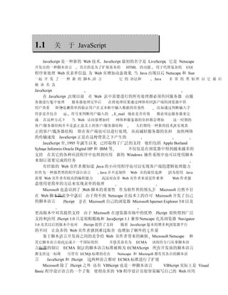 1.1      关       于 JavaScript

    JavaScript 是一种新的 Web 技术 JavaScript 最初的名字是 LiveScript 它是 Netscape
开发出的一种脚本语言           其目的是为了扩展基本的            HTML 的功能     用于代替复杂的        CGI
程序来处理 Web 页表单信息 为 Web 页增加动态效果 当 Java 出现以后 Netscape 和 Sun
一起 开 发 了 一 种 新 的 脚本 语 言                 它 的 语法和          Java   非 常 的 类 似所 以 它 最 后
被 命 名 为
JavaScript
    在 JavaScript 出现以前 在 Web 页中需要进行的所有处理都必须传回服务器 由服
务器进行集中处理          服务器处理完毕后         在将处理结果通过网络传回客户端的浏览器中供
用户查看     即使是最简单的验证用户在文本框中输入数据的有效性                         比如通过判断输入字
符串是否包含       @    符号来判断用户输入的           E_mail 地址是否有效      都必须由服务器来完
成   在这种方式下        当 Web 访问量增加时         网络和服务器的负担都会增加              这一时期的
客户/服务器结构并不是真正意义上的客户/服务器结构                       人们期待一种新的技术来实现真
正的客户/服务器结构 即在客户端也可以进行处理 从而减轻服务器的负担 加快网络
的传输速度 JavaScript 正是在这种背景之下产生的
    JavaScript 至 1995 年诞生以来 已经取得了广泛的支持 他们包括 Apple Borland
Sybase Informix Oracle Digital HP 和 IBM 等 不仅仅是在浏览器中得到越来越多的
支持 在其它的各种应用程序中也得到应用 新的 Windows 操作系统中也可以使用脚本
来制订需要完成的任务
    有经验的 Web 页作者都知道 Java 的小应用程序也可以实现客户端的逻辑处理能力
但作为一种强类型的程序设计语言                Java 并不是制作    Web 页的最佳选择         因为使用 Java
需要 Web 页作者有较高的编程能力              而这对众多 Web 页作者来说是件难事              Web 作者愿
意使用更简单的方法来实现表单的处理
   Microsoft 也意识到了 Web 脚本的重要性 作为软件界的领头羊 Microsoft 自然不甘
在 Web 脚本的竞争中落后 由于得不到 Netscape 在技术上的许可 Microsoft 开发了自己
的脚本语言         JScript 并在 Microsoft 自己的浏览器 Microsoft Internet Explorer 3.0 以及

更高版本中对其提供支持 由于 Microsoft 在浏览器市场中的优势 JScript 很快得到广泛
支持和应用 JScript 1.0 只是很粗糙地和 JavaScript 1.1 兼容 Netscape 在其浏览器 Navigator
3.0 及其以后的版本中也对         JScript 提供了支持     随着 JavaScript 版本的增多和浏览器平台
的不同 让众多的 Web 页作者感到难以取舍 也增加了额外的工作量
  鉴于脚本语言开发商之间的竞争给 Web 页作者带来的麻烦 Microsoft Netscape                        和
其它脚本语言商决定成立一个国际组织                  并将其命名为       ECMA    该组织专门从事脚本语
言标准的制订 ECMA 制订的脚本语言标准被称为 ECMAScript 所有开发商的脚本语言
都支持这一标准          尽管有 ECMA 标准的存在         Netscape 和 Microsoft 都有其各自的脚本语
言     JavaScript 和 JScript 这两种语言都对 ECMA 标准进行了扩展
    Microsoft 除了 JScript 之外 还有 VBScript 也是一种脚本语言 VBScript 实际上是 Visual
Basic 程序设计语言的一个子集 使得众多的 VB 程序设计员很容易编写自己的 Web 应用
 
