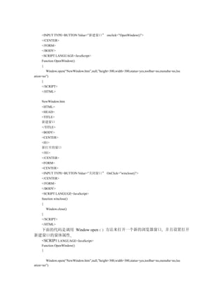 <INPUT TYPE=BUTTON Value=”新建窗口” onclick=”OpenWindow()”>
     </CENTER>
     </FORM>
     </BODY>
     <SCRIPT LANGUAGE=JavaScript>
     Function OpenWindow()
     {
         Window.open(“NewWindow.htm”,null,”height=300,width=300,status=yes,toolbar=no,menuba=no,loc
ation=no”)
     }
     </SCRIPT>
     </HTML>


     NewWindow.htm
     <HTML>
     <HEAD>
     <TITLE>
     新建窗口
     </TITLE>
     <BODY>
     <CENTER>
     <H1>
     新打开的窗口
     </H1>
     </CENTER>
     <FORM>
     <CENTER>
     <INPUT TYPE=BUTTON Value=”关闭窗口” OnClick=”winclose()”>
     </CENTER>
     </FORM>
     </BODY>
     <SCRIPT LANGUGE=JavaScript>
     function winclose()
     {
         Window.close()
     }
     </SCRIPT>
     </HTML>
  下面的代码是调用 Window open                          方法来打开一个新的浏览器窗口 并且设置打开
新建窗口的窗体属性
  <SCRIPT LANGUAGE=JavaScript>
     Function OpenWindow()
     {


        Window.open(“NewWindow.htm”,null,”height=300,width=300,status=yes,toolbar=no,menuba=no,loc
ation=no”)
 
