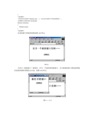 }
 </SCRIPT>
 下面的代码是调用 Window.close         方法来关闭新打开的浏览器窗口
 <SCRIPT LANGUGE=JavaScript>
 function winclose()
 {
    Window.close()
 }
 </SCRIPT>
 在浏览器中预览的效果如图 4-2 所示




                                 图4-25

  当单击 新建窗口 按钮时 打开一个新的浏览器窗口 并且新建的窗口都是按照我
们设置的属性参数显示出来 如图 4-3 所示




                                图４－２６
 