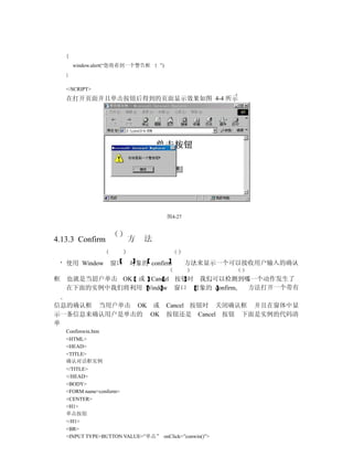 {
        window.alert(“您将看到一个警告框     ”)
    }


    </SCRIPT>
    在打开页面并且单击按钮后得到的页面显示效果如图 4-4 所示




                                         图4-27



4.13.3 Confirm           方    法

    使用 Window       窗口   对象的 confirm             方法来显示一个可以接收用户输入的确认

框   也就是当用户单击 OK 或 Cancel 按钮时 我们可以检测到哪一个动作发生了
    在下面的实例中我们将利用 Window 窗口 对象的 confirm 方法打开一个带有

信息的确认框 当用户单击 OK 或                        Cancel 按钮时 关闭确认框 并且在窗体中显
示一条信息来确认用户是单击的 OK                        按钮还是 Cancel 按钮 下面是实例的代码清
单
    Confimwin.htm
    <HTML>
    <HEAD>
    <TITLE>
    确认对话框实例
    </TITLE>
    </HEAD>
    <BODY>
    <FORM name=conform>
    <CENTER>
    <H1>
    单击按钮
    </H1>
    <BR>
    <INPUT TYPE=BUTTON VALUE=”单击” onClick=”conwin()”>
 