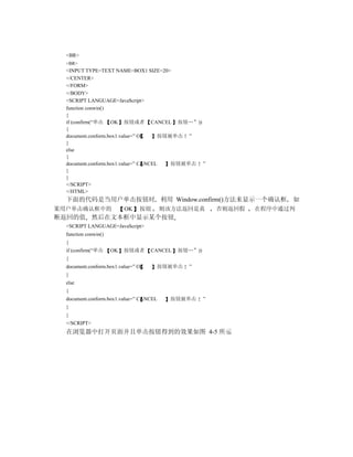 <BR>
  <BR>
  <INPUT TYPE=TEXT NAME=BOX1 SIZE=20>
  </CENTER>
  </FORM>
  </BODY>
  <SCRIPT LANGUAGE=JavaScript>
  function conwin()
  {
  if (confirm(“单击 OK 按钮或者 CANCEL 按钮…”))
  {
  document.conform.box1.value=” OK    按钮被单击 ”
  }
  else
  {
  document.conform.box1.value=” CANCEL   按钮被单击 ”
  }
  }
  </SCRIPT>
  </HTML>
  下面的代码是当用户单击按钮时 利用 Window.confirm()方法来显示一个确认框                           如
果用户单击确认框中的                 OK   按钮       则该方法返回是真          否则返回假   在程序中通过判
断返回的值 然后在文本框中显示某个按钮
  <SCRIPT LANGUAGE=JavaScript>
  function conwin()
  {
  if (confirm(“单击     OK   按钮或者      CANCEL   按钮…”))
  {
  document.conform.box1.value=” OK    按钮被单击     ”
  }
  else
  {
  document.conform.box1.value=” CANCEL     按钮被单击       ”
  }
  }
  </SCRIPT>
  在浏览器中打开页面并且单击按钮得到的效果如图 4-5 所示
 