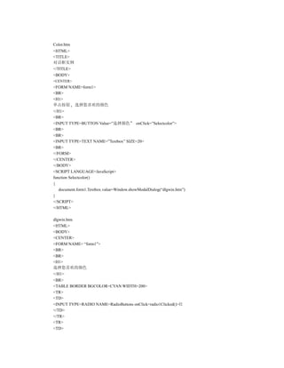 Color.htm
<HTML>
<TITLE>
对话框实例
</TITLE>
<BODY>
<CENTER>
<FORM NAME=form1>
<BR>
<H1>
单击按钮 选择您喜欢的颜色
</H1>
<BR>
<INPUT TYPE=BUTTON Value=”选择颜色” onClick=”Selectcolor”>
<BR>
<BR>
<INPUT TYPE=TEXT NAME=”Textbox” SIZE=20>
<BR>
</FORM>
</CENTER>
</BODY>
<SCRIPT LANGUAGE=JavaScript>
function Selectcolor()
{
   document.form1.Textbox.value=Window.showModalDialog(“dlgwin.htm”)
}
</SCRIPT>
</HTML>

dlgwin.htm
<HTML>
<BODY>
<CENTER>
<FORM NAME= “form1”>
<BR>
<BR>
<H1>
选择您喜欢的颜色
</H1>
<BR>
<TABLE BORDER BGCOLOR=CYAN WIDTH=200>
<TR>
<TD>
<INPUT TYPE=RADIO NAME=RadioButtons onClick=radio1Clicked()>红
</TD>
</TR>
<TR>
<TD>
 