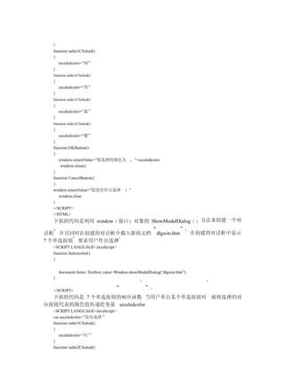 }
  function radio1Clicked()
  {
     seceledcolor=”绿”
  }
  function radio1Clicked()
  {
      seceledcolor=”青”
  }
  function radio1Clicked()
  {
      seceledcolor=”蓝”
  }
  function radio1Clicked()
  {
     seceledcolor=”紫”
  }
  function OKButton()
  {
     window.returnValue=”您选择的颜色为   ”+seceledcolor
      window.close()
  }
  function CancelButton()
  {
  window.returnValue=”您没有作出选择    ”
     window.close
  }
  </SCRIPT>
  </HTML>
  下面的代码是利用 window 窗口                        对象的 ShowModalDialog             方法来创建一个对

话框 并且同时在创建的对话框中载入新的文档                                   dlgwin.htm        在创建的对话框中显示
7 个单选按钮 要求用户作出选择
  <SCRIPT LANGUAGE=JavaScript>
  function Selectcolor()
  {


      document.form1.Textbox.value=Window.showModalDialog(“dlgwin.htm”)
  }


  </SCRIPT>
  下面的代码是 7 个单选按钮的响应函数 当用户单击某个单选按钮时 就将选择的对
应按钮代表的颜色值传递给变量 seceledcolor
  <SCRIPT LANGUAGE=JavaScript>
  var seceledcolor=”没有选择”
  function radio1Clicked()
  {
     seceledcolor=”红”
  }
  function radio2Clicked()
 