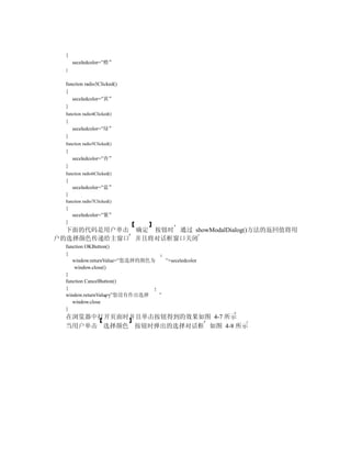 {
      seceledcolor=”橙”
  }


  function radio3Clicked()
  {
     seceledcolor=”黄”
  }
  function radio4Clicked()
  {
      seceledcolor=”绿”
  }
  function radio5Clicked()
  {
      seceledcolor=”青”
  }
  function radio6Clicked()
  {
      seceledcolor=”蓝”
  }
  function radio7Clicked()
  {
      seceledcolor=”紫”
  }
  下面的代码是用户单击 确定 按钮时 通过 showModalDialog()方法的返回值将用
户的选择颜色传递给主窗口 并且将对话框窗口关闭
  function OKButton()
  {
     window.returnValue=”您选择的颜色为   ”+seceledcolor
      window.close()
  }
  function CancelButton()
  {
  window.returnValue=”您没有作出选择    ”
     window.close
  }
  在浏览器中打开页面时并且单击按钮得到的效果如图 4-7 所示
  当用户单击 选择颜色 按钮时弹出的选择对话框 如图 4-8 所示
 