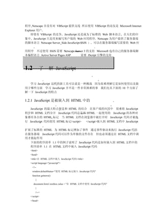 程序 Netscape 并没有对 VBScript 提供支持 所以使用 VBScript 的还仅是 Microsoft Internet
Explorer 用户
    即使有 VBScript 的竞争 JavaScript 还是成为了标准的 Web 脚本语言 在人们的印
象中 JavaScript 只是用来编写客户端的 Web 应用程序 Netscape 为用户提供了服务器端
的脚本语言 Netscape Server_Side JavaScript SSJS 可以在服务器端编写需要的 Web 应

用程序 不过使用 SSJS 需要 Netscape Server 3 的支持 Microsoft 也有自己的服务器端脚
本编程语言 Active Server Pages ASP 需要 JScript 引擎的支持



1.2          了       解 JavaScript


  学习 JavaScript 这样的新工具可以说是一种挑战 因为很难理解它是如何使用以及能
用于哪些方面 学习 JavaScript 并不是一件非常困难的事 我们先从下面的 10 个方面了
解一下 JavaScript 的特点

1.2.1 JavaScript 是被嵌入到 HTML 中的

  JavaScript 的最大特点便是和 HTML 的结合 在客户端的应用中 很难将 JavaScript
程序和 HTML 文档分开 JavaScript 代码总是和 HTML 一起使用的 JavaScript 的各种对
象都有各自的 HTML 标记 当 HTML 文档在浏览器中被打开时 JavaScript 代码才被执
行 JavaScript 代码使用 HTML 标记<script> </script>嵌入到 HTML 文档中 JavaScript

扩展了标准的 HTML 为 HTML 标记增加了事件 通过事件驱动来执行 JavaScript 代码
在服务器端 JavaScript 代码可以作为单独的文件存在 但也必须通过在 HTML 文档中调
用才能起作用
  下面的程序清单 1.1 中的例子说明了 JavaScript 代码是如何嵌入到 HTML 文档中的
  程序清单 1.1 在 HTML 文档中嵌入 JavaScript 代码
   <html>
   <head>
   <title>在 HTML 文档中嵌入 JavaScript 代码</title>
   <script language="javascript">
    <!--
    window.defaultStatus="使用 HTML 标记嵌入 JavaScript 代码"
    function getnews()
       {
      document.form1.textbox.value = "在 HTML 文档中使用 JavaScript 代码"
       }
       //-->
   </script>
   </head>
 