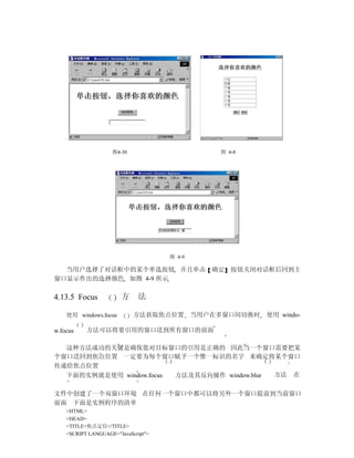 图4-30                    图 4-8




                                     图 4-9

  当用户选择了对话框中的某个单选按钮 并且单击 确定 按钮关闭对话框后回到主
窗口显示作出的选择颜色 如图 4-9 所示

4.13.5 Focus           方      法

    使用 windows.focus        方法获取焦点位置 当用户在多窗口间切换时     使用 windo-

w.focus    方法可以将要引用的窗口送到所有窗口的前面

  这种方法成功的关键是确保您对目标窗口的引用是正确的 因此当一个窗口需要把某
个窗口送回到焦点位置 一定要为每个窗口赋予一个惟一标识的名字 来确定将某个窗口
传递给焦点位置
  下面的实例就是使用 window.focus 方法及其反向操作 window.blur 方法 在

文件中创建了一个双窗口环境 在任何一个窗口中都可以将另外一个窗口提前到当前窗口
前面 下面是实例程序的清单
    <HTML>
    <HEAD>
    <TITLE>焦点定位</TITLE>
    <SCRIPT LANGUAGE="JavaScript">
 