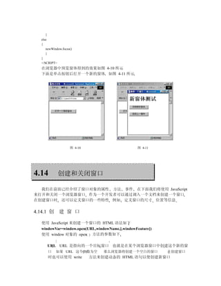}
   else
   {
      newWindow.focus()
      }
   }
   </SCRIPT>
   在浏览器中预览窗体得到的效果如图 4-10 所示
   下面是单击按钮后打开一个新的窗体 如图 4-11 所示




                     图 4-10                       图 4-11




4.14         创建和关闭窗口

  我们在前面已经介绍了窗口对象的属性 方法 事件 在下面我们将使用 JavaScript
来打开和关闭一个浏览器窗口 作为一个开发者可以通过调入一个文档来创建一个窗口
在创建窗口时 还可以定义窗口的一些特性 例如 定义窗口的尺寸 位置等信息

4.14.1 创      建 窗 口

   使用 JavaScript 来创建一个窗口的 HTML 语法如下
   windowVar=window.open(URL,windowName,[,windowFeature])
   使用 window 对象的 open 方法的参数如下

         URL URL 是指向的一个目标窗口 也就是在某个浏览器窗口中创建这个新的窗
         口   如果 URL 这个参数为空        那么浏览器将创建一个空白的窗口           在创建窗口
         时也可以使用 write         方法来创建动态的 HTML 语句以便创建新窗口
 