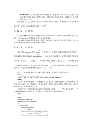 Window Name 是创建的窗口对象的名字 赋予窗口对象一个名字是为了以后
     通过调用该名字来访问该窗口对象 当然对这个参数并非是一定需要的 也可以
     不赋予窗口名字
   如果使用 window 对象的 open 方法创建窗口成功的话 那么将返回一个窗口对象

的句柄     如果没有创建成功将返回一个空值

4.14.2 定       义 窗 口

  在 JavaScript 应用程序中可使用单个或多个框架结构 此时可能需要某些方法去定义
窗口 在 JavaScript 中提供了 4 种方法来定义窗口
  其实每种方法都是通过定义窗口的属性来完成的 如果需要了解更多的信息 可以参
考窗口对象的属性以及框架对象的相关内容

4.14.3 关       闭 窗 口

   可以使用 window 对象的 close                     方法来关闭一个窗口 假如关闭的是当前的窗口

那么我们只需简单地调用 window.close                           方法来关闭窗口即可 如果关闭的不是当前窗

口对象      如 alert          setTime        等窗口对象时              使用 window.close   方法就必须有

一个目标对象的参考 如果调用它自身的 close  方法就比调用其它对象的方法来关闭
更可靠 因为这些对象本身都有自己的 close  方法

   使用一个函数或者事件的方法来关闭窗口对象 都需要如下的语法来定义
   <form>
   <INPUT TYPE=”BUTTON” VALUE=”Close window” onClick=”top.close()” >
   </form>
  在关闭一个窗口对象时 一个比较好的方法是在窗口对象中提供一个按钮或者是一个
连接来关闭窗口对象 特别是对于新用户来说 他们可以比较清楚地了解到什么时候可以
将窗口关闭 而不影响其它工作
   在下面的实例中将根据用户选择的某些属性来创建一个窗口                                           当用户做出选择后    单
击 open window 按钮将打开一个新窗口 下面是实例程序的代码清单
   <html>

   <head>
   <title>Window Open</title>
   <script LANGUAGE="JavaScript">
   <!--
      var newWindow
            function openWindow() {
                  var winAtts = ""
          if (document.winOptions.toolbarOption.checked) {
                       winAtts += ",toolbar=1" }
          if (document.winOptions.menubarOption.checked) {
 