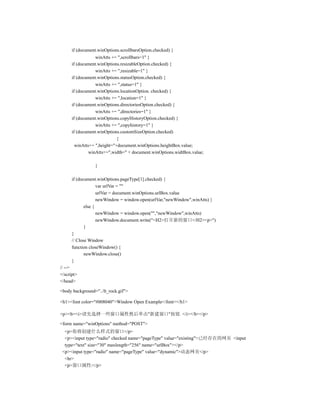 if (document.winOptions.scrollbarsOption.checked) {
                  winAtts += ",scrollbars=1" }
      if (document.winOptions.resizableOption.checked) {
                  winAtts += ",resizable=1" }
      if (document.winOptions.statusOption.checked) {
                  winAtts += ",status=1" }
      if (document.winOptions.locationOption. checked) {
                  winAtts += ",location=1" }
      if (document.winOptions.directoriesOption.checked) {
                  winAtts += ",directories=1" }
      if (document.winOptions.copyHistoryOption.checked) {
                  winAtts += ",copyhistory=1" }
      if (document.winOptions.customSizeOption.checked)
                             {
        winAtts+= ",height="+document.winOptions.heightBox.value;
               winAtts+=",width=" + document.winOptions.widtBox.value;

                 }

      if (document.winOptions.pageType[1].checked) {
                    var urlVar = ""
                    urlVar = document.winOptions.urlBox.value
                    newWindow = window.open(urlVar,"newWindow",winAtts) }
             else {
                    newWindow = window.open("","newWindow",winAtts)
                    newWindow.document.write("<H2>打开新的窗口</H2><p>")
             }
      }
      // Close Window
      function closeWindow() {
             newWindow.close()
      }
// -->
</script>
</head>

<body background="../lt_rock.gif">

<h1><font color="#008040">Window Open Example</font></h1>

<p><b><i>请先选择一些窗口属性然后单击"新建窗口"按钮. </i></b></p>

<form name="winOptions" method="POST">
  <p>你将创建什么样式的窗口</p>
  <p><input type="radio" checked name="pageType" value="existing">已经存在的网页 <input
  type="text" size="30" maxlength="256" name="urlBox"></p>
 <p><input type="radio" name="pageType" value="dynamic">动态网页</p>
  <hr>
  <p>窗口属性:</p>
 