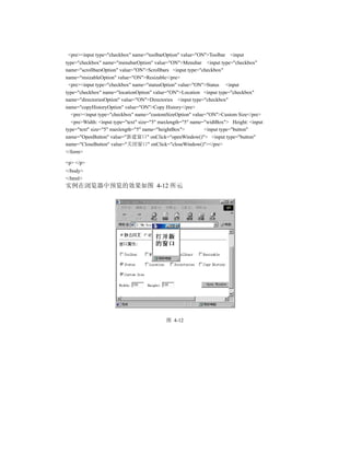 <pre><input type="checkbox" name="toolbarOption" value="ON">Toolbar   <input
type="checkbox" name="menubarOption" value="ON">Menubar <input type="checkbox"
name="scrollbarsOption" value="ON">Scrollbars <input type="checkbox"
name="resizableOption" value="ON">Resizable</pre>
 <pre><input type="checkbox" name="statusOption" value="ON">Status <input
type="checkbox" name="locationOption" value="ON">Location <input type="checkbox"
name="directoriesOption" value="ON">Directories <input type="checkbox"
name="copyHistoryOption" value="ON">Copy History</pre>
  <pre><input type="checkbox" name="customSizeOption" value="ON">Custom Size</pre>
  <pre>Width: <input type="text" size="5" maxlength="5" name="widtBox"> Height: <input
type="text" size="5" maxlength="5" name="heightBox">         <input type="button"
name="OpenButton" value="新建窗口" onClick="openWindow()"> <input type="button"
name="CloseButton" value="关闭窗口" onClick="closeWindow()"></pre>
</form>

<p> </p>
</body>
</html>
实例在浏览器中预览的效果如图 4-12 所示




                                           图 4-12
 