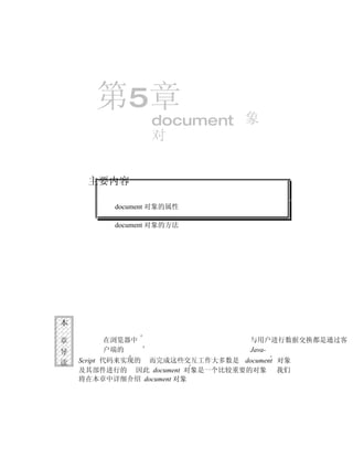 第5章
                  document 象
                  对


     主要内容

          document 对象的属性

          document 对象的方法




本

章       在浏览器中                      与用户进行数据交换都是通过客
导       户端的                        Java-
读   Script 代码来实现的 而完成这些交互工作大多数是 document 对象
    及其部件进行的 因此 document 对象是一个比较重要的对象 我们
    将在本章中详细介绍 document 对象
 