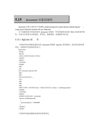 5.15        document 对象的属性

     document 对象主要有如下的属性 alinkcolor bgcolor cookie domain embeds fgcolor
o,ages layers linkcolor location title url vlinkcolor
     在下面我们将介绍如何使用 document 对象的一些常用属性来设置 Web 页面的某些特
性 比如可以设置文本的颜色 背景色 链接颜色 标题颜色等信息

5.15.1 BgColor 属          性

  下面的代码实例就是通过改变 document 的属性 bgcolor 背景颜色 来改变页面的背
景色 实例程序代码的清单如下
   bgcolor.htm
   <HTML>
   <HEAD>
   <TITLE>设置背景色实例</TITLE>
   </HEAD>
   <BODY>
   <CENTER>
   <FORM>
   <BR>
   <H1>
   利用 document's bgColor 属性
   <BR>
   <BR>
   来改变页面的背景色......
   </H1>
   <BR>
   <BR>
   <BR>
   <INPUT TYPE = BUTTON Value = "随机改变背景色" onClick = "colorBackground()">
   </FORM>
   </CENTER>
   </BODY>
   <SCRIPT LANGUAGE = JavaScript>
    function colorBackground()
     {
       document.bgColor +=0X000008
     }
   </SCRIPT>
   </HTML>


   下面的代码就是随机改变的页面背景色
 