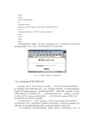 <body>
   <center>
   <h1>使用 JavaScript</h1>
   <hr>
   <form name="form1">
   <input type=text name="textbox" size=40 value="单击按钮查看信息">
   <br><br>
   <input type=button value = "查看信息" onclick = "getnews()">
   </form>
   </center>
   </body>
   </html>
    本例仅说明如何在 HTML 文档中嵌入 JavaScript 代码 在后面的章节中将详细介绍
JavaScript 的使用 图 1-1 显示了本例在浏览器中打开的实际效果




                             图1-1 在 HTML 文档中嵌入 JavaScript 代码



1.2.2 JavaScript 需要环境的支持

    JavaScript 是作为一种语言而不是工具出现的 工具是可以不依赖环境而单独使用
但 JavaScript 的运行需要环境的支持 运行 JavaScript 的浏览器 如 Microsoft Internet
Explorer 和 Netscape Navigator 或者服务器端引擎是一个解释引擎 JavaScript 只有在这
些解释引擎的支持下才能发挥强大作用                            如果使用的浏览器不支持           JavaScript   那么嵌套
在 HTML 文档中的 JavaScript 代码将会被忽略                        最严重的结果是 JavaScript 代码被不支持
的浏览器当作文本原样显示在浏览器中
   由于环境因素的存在                 在编写 JavaScript 应用程序时必须考虑我们在何时何地使用它
以及浏览器是否支持 如果浏览器不支持我们又该如何实现 可以使用非 JavaScript 方法
来解决吗 所有的问题都需要我们在编写 JavaScript 应用程序之前进行考虑
  一个有力的说明是 帧在刚发布的时候 虽然是一种新的 革命性的技术 但这一技
 