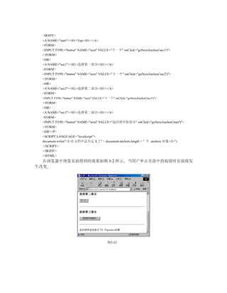 <BODY>
  <A NAME="start"><H1>Top</H1></A>
  <FORM>
  <INPUT TYPE="button" NAME="nest" VALUE="下一个" onClick="goNextAnchor('sec1')">
  </FORM>
  <HR>
  <A NAME="sec1"><H1>选择第一部分</H1></A>
  <FORM>
  <INPUT TYPE="button" NAME="next" VALUE="下一个" onClick="goNextAnchor('sec2')">
  </FORM>
  <HR>
  <A NAME="sec2"><H1>选择第二部分</H1></A>
  <FORM>
  <INPUT TYPE="button" NAME="next" VALUE="下一个" onClick="goNextAnchor('sec3')">
  </FORM>
  <HR>
  <A NAME="sec3"><H1>选择第三部分</H1></A>
  <FORM>
  <INPUT TYPE="button" NAME="next" VALUE="返回到开始部分" onClick="goNextAnchor('start')">
  </FORM>
  <HR><P>
  <SCRIPT LANGUAGE="JavaScript">
  document.write("<I>在文档中总共定义了" + document.anchors.length + " 个 anchors 对象</I>")
  </SCRIPT>
  </BODY>
  </HTML>
  在浏览器中预览页面得到的效果如图 5-2 所示                                 当用户单击页面中的按钮时页面将发
生改变




                                             图5-32
 