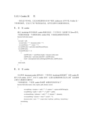 5.15.3 Cookie 属                 性

  一段信息字符串值 它是由浏览器保存在客户端的 cookies.txt 文件中的 Cookie 是一
个特殊的属性 它包含了客户机的状态信息 这些信息都可以被服务器访问

1   获        取 cookie

    通过 JavaScript 程序获取的 cookie 数据存放在一个字符串中 包括整个名字                                                       值对
    下面我们将创建一个函数来获取 cookie 的值 下面就是函数的代码清单
    function GetCookie (name)
    {
      var result = null;
       var myCookie = " " + document.cookie + ";";
       var searchName = " " + name + "=";
      var startOfCookie = myCookie.indexOf(searchName);
      var endOfCookie;
       if (startOfCookie != -1)
           {
                 startOfCookie += searchName.length; // skip past cookie name
                 endOfCookie = myCookie.indexOf(";", startOfCookie);
                 result = unescape(myCookie.substring(startOfCookie, endOfCookie));
           }
      return result;
    }


2   设        置 cookie


  可以利用 document.cookie 属性进行一个简单的 JavaScript 赋值操作 来将 cookie 数
据写入到 cookie 文件中 但在写 cookie 值时一定要注意数据的格式是否正确 这是能够
正确写入数据的关键所在
  下面创建的是一个设置 cookie 的函数 函数的代码清单如下
    function SetCookie (name, value, expires, path, domain, secure)
    {
               var expString = ((expires == null) ? "" : ("; expires=" + expires.toGMTString()));
               var pathString = ((path == null) ? "" : ("; path=" + path));
               var domainString = ((domain == null) ? "" : ("; domain=" + domain));
               var secureString = ((secure == true) ? "; secure" : "");
               document.cookie = name + "=" + escape (value) +expString + pathString + domainString +
         secureString;
         }
 