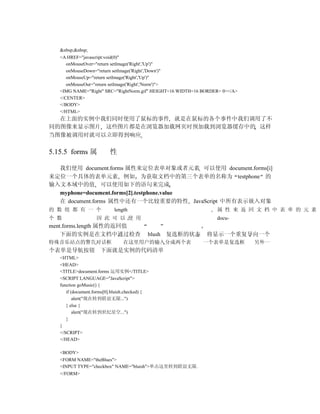 &nbsp;&nbsp;
   <A HREF="javascript:void(0)"
      onMouseOver="return setImage('Right','Up')"
      onMouseDown="return setImage('Right','Down')"
      onMouseUp="return setImage('Right','Up')"
      onMouseOut="return setImage('Right','Norm')">
   <IMG NAME="Right" SRC="RightNorm.gif" HEIGHT=16 WIDTH=16 BORDER= 0></A>
   </CENTER>
   </BODY>
   </HTML>
  在上面的实例中我们同时使用了鼠标的事件 就是在鼠标的各个事件中我们调用了不
同的图像来显示图片 这些图片都是在浏览器加载网页时预加载到浏览器缓存中的 这样
当图像被调用时就可以立即得到响应


5.15.5 forms 属            性

  我们使用 document.forms 属性来定位表单对象或者元素 可以使用 document.forms[i]
来定位一个具体的表单元素 例如 为获取文档中的第三个表单的名称为 testphone 的
输入文本域中的值 可以使用如下的语句来完成
  myphone=document.forms[2].testphone.value
  在 document.forms 属性中还有一个比较重要的特性 JavaScript 中所有表示嵌入对象
的 数 组 都 有 一 个               length                               属 性 来 返 回 文 档 中 表 单 的 元 素
个 数                 因 此 可 以 使 用                                  docu-
ment.forms.length 属性的返回值
    下面的实例是在文档中通过检查                          blush 复选框的状态     将显示一个重复导向一个
特殊音乐站点的警告对话框                    在这里用户的输入分成两个表               一个表单是复选框         另外一
个表单是导航按钮 下面就是实例的代码清单
   <HTML>
   <HEAD>
   <TITLE>document.forms 运用实例</TITLE>
   <SCRIPT LANGUAGE="JavaScript">
   function goMusic() {
      if (document.forms[0].bluish.checked) {
          alert("现在转到联谊无限...")
      } else {
          alert("现在转到世纪星空...")
      }
   }
   </SCRIPT>
   </HEAD>

   <BODY>
   <FORM NAME="theBlues">
   <INPUT TYPE="checkbox" NAME="bluish">单击这里转到联谊无限.
   </FORM>
 