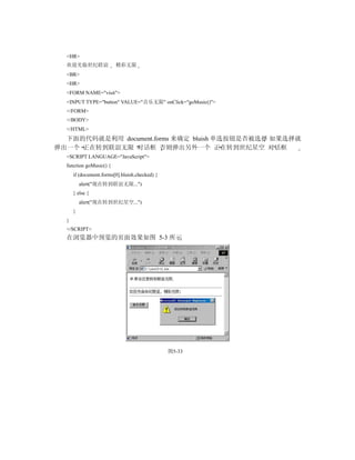 <HR>
  欢迎光临世纪联谊               精彩无限
  <BR>
  <HR>
  <FORM NAME="visit">
  <INPUT TYPE="button" VALUE="音乐无限" onClick="goMusic()">
  </FORM>
  </BODY>
  </HTML>
  下面的代码就是利用 document.forms 来确定 bluish 单选按钮是否被选择 如果选择就
弹出一个 正在转到联谊无限 对话框 否则弹出另外一个 正在转到世纪星空 对话框
  <SCRIPT LANGUAGE="JavaScript">
  function goMusic() {
      if (document.forms[0].bluish.checked) {
          alert("现在转到联谊无限...")
      } else {
          alert("现在转到世纪星空...")
      }
  }
  </SCRIPT>
  在浏览器中预览的页面效果如图 5-3 所示




                                                图5-33
 
