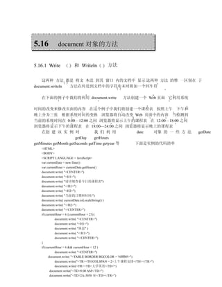 5.16        document 对象的方法


5.16.1 Write         和 Writeln           方法

    这两种 方法 都是 将文 本送 到其 窗口 内的文档中 显示 这两种 方法 的惟 一区别在 于
document.writeln 方法在传送到文档中的字符串末时附加一个回车符

   在下面的例子中我们将利用 document.write                    方法创建一个 Web 页面 它利用系统

时间的改变来修改页面的内容 在这个例子中我们将创建一个课程表 按照上午 下午和
晚上分为三张 根据系统时间的变换 浏览器将自动改变 Web 页面中的内容 当检测到
当前的系统时间在 0:00—12:00 之间 浏览器将显示上午的课程表 在 12:00—18:00 之间
浏览器将显示下午的课程表 在 18:00—24:00 之间 浏览器将显示晚上的课程表
    在创 建 该 实 例 时                  我 们 利 用        date 对象 的 一 些 方 法      getDate
                       getDay     getHours
getMinutes getMonth getSeconds getTime getyear 等 下面是实例的代码清单
   <HTML>
   <BODY>
   <SCRIPT LANGUAGE = JavaScript>
   var currentDate = new Date()
   var currentHour = currentDate.getHours()
   document.write( "<CENTER>")
   document.write( "<H1>")
   document.write( "请详细查看今日的课程表")
   document.write( "</H1>")
   document.write( "<H2>")
   document.write( "当前的日期和时间:")
   document.write( currentDate.toLocaleString() )
   document.write( "</H2>")
   document.write( "</CENTER>")
   if (currentHour < 6 || currentHour > 23){
              document.write( "<CENTER>")
              document.write( "<H1>")
              document.write( "休息" )
              document.write( "</H1>")
              document.write( "</CENTER>")
   }
   if (currentHour > 6 && currentHour < 12 )
              document.write( "<CENTER>")
         document.write( "<TABLE BORDER BGCOLOR = '#ffff00'>")
              document.write("<TR><TH COLSPAN = 2>上午课程安排</TH></TR>")
              document.write(<TR><TD>大学英语</TD>")
          document.write("<TD>8:00 AM</TD>")
          document.write("<TD>2A-3050 室</TD></TR>")
 