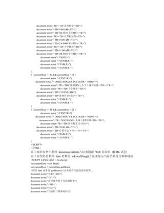 document.write(<TR><TD>高等数学</TD>")
    document.write("<TD>9:00 AM</TD>")
    document.write("<TD>3B-3010 室</TD></TR>")
    document.write(<TR><TD>计算机原理</TD>")
    document.write("<TD>10:00 AM</TD>")
    document.write("<TD>2A-4008 室</TD></TR>")
    document.write(<TR><TD>大学物理</TD>")
    document.write("<TD>11:00 AM</TD>")
    document.write("<TD>2B-3020 室</TD></TR>")
       document.write("</TABLE>")
       document.write( "</CENTER>")
       document.write( "</TABLE>")
       document.write( "</CENTER>")
}
if ( currentHour >= 12 && currentHour < 18 )
           document.write( "<CENTER>")
      document.write( "<TABLE BORDER BGCOLOR = '#ffff00'>")
           document.write("<TR><TH COLSPAN = 2>下午课程安排</TH></TR>")
           document.write(<TR><TD>大学体育</TD>")
       document.write("<TD>2:30 PM</TD>")
       document.write("<TD>新体育馆</TD></TR>")
           document.write( "</TABLE>")
           document.write( "</CENTER>")
}
if ( currentHour >= 18 && currentHour < 22 )
           document.write( "<CENTER>")
      document.write( "<TABLE BORDER BGCOLOR = '#ffff00'>")
      document.write("<TR><TH COLSPAN = 2>晚上课程安排</TH></TR>")
       document.write(<TR><TD>计算机实习</TD>")
    document.write("<TD>20:00 AM</TD>")
    document.write("<TD>计算中心 4 室</TD></TR>")
       document.write( "</TABLE>")
       document.write( "</CENTER>")
}
</SCRIPT>
</HTML>
在上面的实例中利用 document.write()方法来创建 Web 页面的 HTML 语句
而下面代码是利用 date 对象的 toLocalSting()方法来显示当前的系统日期和时间
<SCRIPT LANGUAGE = JavaScript>
var currentDate = new Date()
var currentHour = currentDate.getHours()
//利用 date 对象的 getHours()方法来取得当前的系统日期
document.write( "<CENTER>")
document.write( "<H1>")
document.write( "请详细查看今日的课程表")
document.write( "</H1>")
document.write( "<H2>")
document.write( "当前的日期和时间:")
 