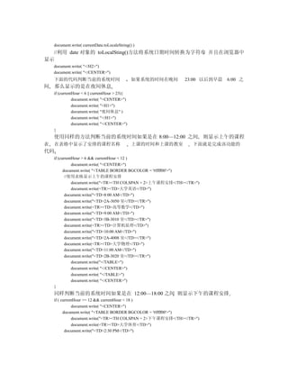 document.write( currentDate.toLocaleString() )
  //利用 date 对象的 toLocalSting()方法将系统日期时间转换为字符串 并且在浏览器中
显示
    document.write( "</H2>")
    document.write( "</CENTER>")
    下面的代码判断当前的系统时间                              如果系统的时间在晚间    23:00 以后到早晨   6:00 之
间   那么显示的是在夜间休息
    if (currentHour < 6 || currentHour > 23){
               document.write( "<CENTER>")
               document.write( "<H1>")
               document.write( "夜间休息" )
               document.write( "</H1>")
               document.write( "</CENTER>")
    }
    使用同样的方法判断当前的系统时间如果是在 8:00—12:00 之间 则显示上午的课程
表   在表格中显示了安排的课程名称                              上课的时间和上课的教室       下面就是完成该功能的
代码
    if (currentHour > 6 && currentHour < 12 )
               document.write( "<CENTER>")
          document.write( "<TABLE BORDER BGCOLOR = '#ffff00'>")
           //使用表格显示上午的课程安排
               document.write("<TR><TH COLSPAN = 2>上午课程安排</TH></TR>")
               document.write(<TR><TD>大学英语</TD>")
           document.write("<TD>8:00 AM</TD>")
           document.write("<TD>2A-3050 室</TD></TR>")
           document.write(<TR><TD>高等数学</TD>")
           document.write("<TD>9:00 AM</TD>")
           document.write("<TD>3B-3010 室</TD></TR>")
           document.write(<TR><TD>计算机原理</TD>")
           document.write("<TD>10:00 AM</TD>")
           document.write("<TD>2A-4008 室</TD></TR>")
           document.write(<TR><TD>大学物理</TD>")
           document.write("<TD>11:00 AM</TD>")
           document.write("<TD>2B-3020 室</TD></TR>")
               document.write("</TABLE>")
               document.write( "</CENTER>")
               document.write( "</TABLE>")
               document.write( "</CENTER>")
    }
    同样判断当前的系统时间如果是在 12:00—18:00 之间 则显示下午的课程安排
    if ( currentHour >= 12 && currentHour < 18 )
               document.write( "<CENTER>")
          document.write( "<TABLE BORDER BGCOLOR = '#ffff00'>")
               document.write("<TR><TH COLSPAN = 2>下午课程安排</TH></TR>")
               document.write(<TR><TD>大学体育</TD>")
           document.write("<TD>2:30 PM</TD>")
 