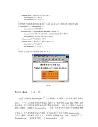 document.write("<TD>新体育馆</TD></TR>")
            document.write( "</TABLE>")
            document.write( "</CENTER>")
   }
   同样判断当前的系统时间如果是在 18:00—22:00 之间 则显示晚上的课程安排
   if ( currentHour >= 18 && currentHour < 22 )
            document.write( "<CENTER>")
       document.write( "<TABLE BORDER BGCOLOR = '#ffff00'>")
            document.write("<TR><TH COLSPAN = 2>晚上课程安排</TH></TR>")
            document.write(<TR><TD>计算机实习</TD>")
        document.write("<TD>20:00 AM</TD>")
        document.write("<TD>计算中心 4 室</TD></TR>")
            document.write( "</TABLE>")
            document.write( "</CENTER>")
   }
   最后在浏览器中浏览的效果如图 5-4 所示




                                                  图5-34



5.16.2 Close               方      法


   无论任何时候用 document.open                          方法或任何一种文档的写方法为窗口打开了输出

流以后 一旦写入文档就必须关闭输出流 这样对下一轮用新的 Script 装配 HTML 文档
做好准备 所以关闭步骤是很重要的过程 如果不关闭窗口 后续的写文档就会自动追加
到窗口的底部 直到使用 document.close 方法 部分或者所有为窗口指定的数据才能

正确显示 尤其是当图像作为文档流的一部分画出来时 在没有使用 document.close
方法时文档的一部分瞬间出现又消失 如果以后出现这种情况 查看一下在最后的一个
document.write 方法后是否缺少一个 document.close 方法
 