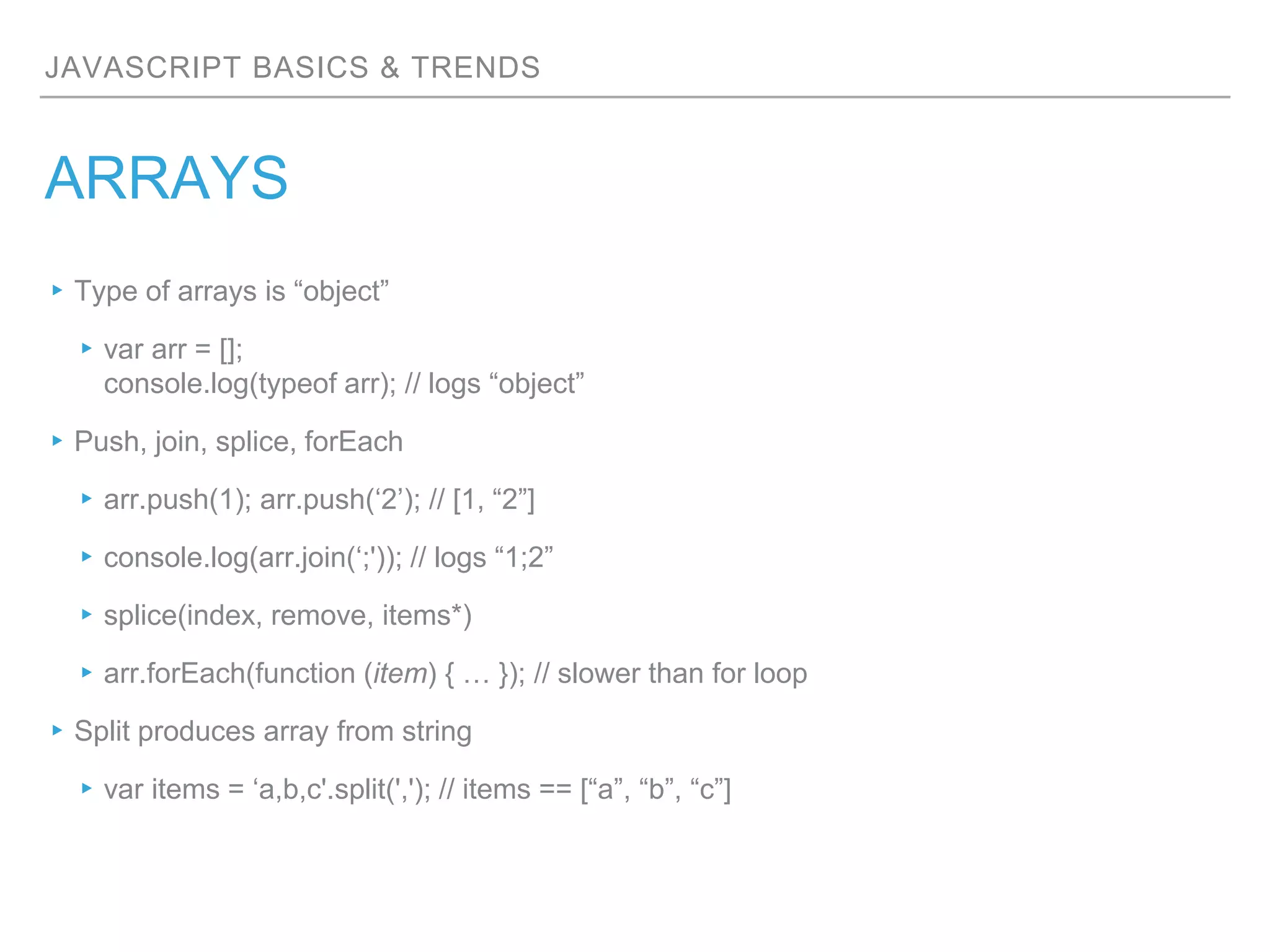 JAVASCRIPT BASICS & TRENDS
ARRAYS
▸Type of arrays is “object”
▸var arr = [];
console.log(typeof arr); // logs “object”
▸Push, join, splice, forEach
▸arr.push(1); arr.push(‘2’); // [1, “2”]
▸console.log(arr.join(‘;')); // logs “1;2”
▸splice(index, remove, items*)
▸arr.forEach(function (item) { … }); // slower than for loop
▸Split produces array from string
▸var items = ‘a,b,c'.split(','); // items == [“a”, “b”, “c”]
 