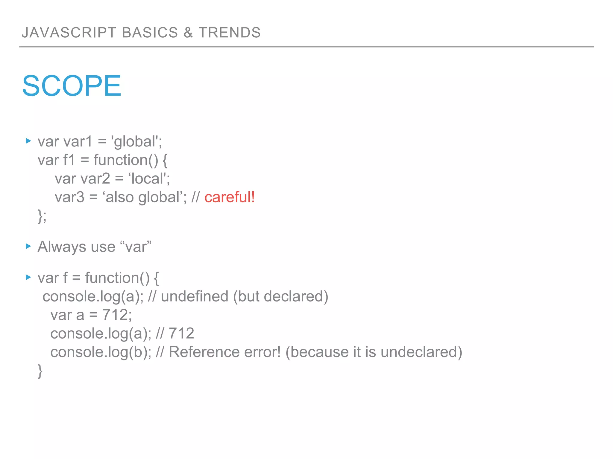 JAVASCRIPT BASICS & TRENDS
SCOPE
▸var var1 = 'global';
var f1 = function() {
var var2 = ‘local';
var3 = ‘also global’; // careful!
};
▸Always use “var”
▸var f = function() {
console.log(a); // undefined (but declared)
var a = 712;
console.log(a); // 712
console.log(b); // Reference error! (because it is undeclared)
}
 