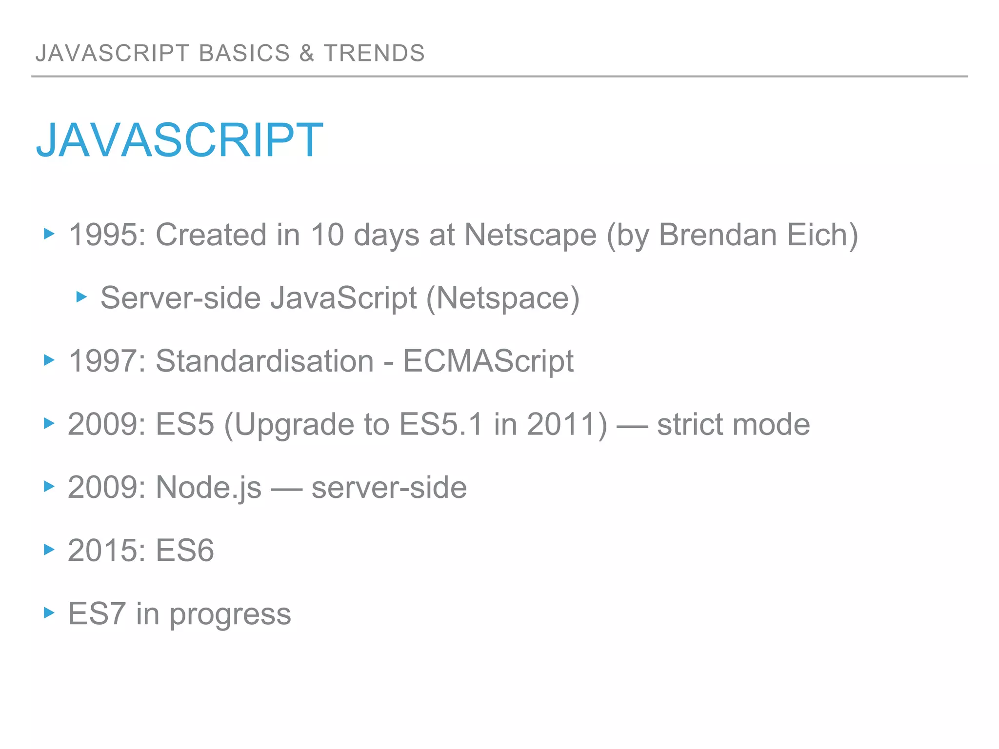 JAVASCRIPT BASICS & TRENDS
JAVASCRIPT
▸1995: Created in 10 days at Netscape (by Brendan Eich)
▸Server-side JavaScript (Netspace)
▸1997: Standardisation - ECMAScript
▸2009: ES5 (Upgrade to ES5.1 in 2011) — strict mode
▸2009: Node.js — server-side
▸2015: ES6
▸ES7 in progress
 