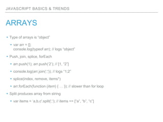 JAVASCRIPT BASICS & TRENDS
ARRAYS
▸Type of arrays is “object”
▸var arr = [];
console.log(typeof arr); // logs “object”
▸Push, join, splice, forEach
▸arr.push(1); arr.push(‘2’); // [1, “2”]
▸console.log(arr.join(‘;')); // logs “1;2”
▸splice(index, remove, items*)
▸arr.forEach(function (item) { … }); // slower than for loop
▸Split produces array from string
▸var items = ‘a,b,c'.split(','); // items == [“a”, “b”, “c”]
 