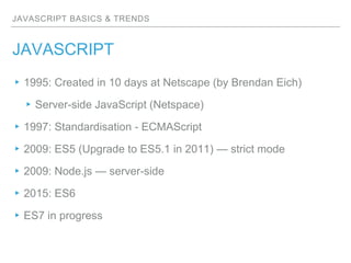 JAVASCRIPT BASICS & TRENDS
JAVASCRIPT
▸1995: Created in 10 days at Netscape (by Brendan Eich)
▸Server-side JavaScript (Netspace)
▸1997: Standardisation - ECMAScript
▸2009: ES5 (Upgrade to ES5.1 in 2011) — strict mode
▸2009: Node.js — server-side
▸2015: ES6
▸ES7 in progress
 