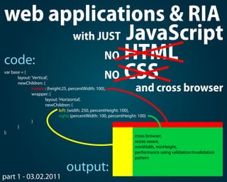 web applications & RIA
      with JUST JavaScript

code:       NO HTML
var base = {
            NO CSS
       layout: ‘Vertical‘,

                                                                     and cross browser
       newChildren: {
               header: {height:25, percentWidth: 100},
               wrapper: {
                       layout: ‘Horizontal’,
                       newChildren: {
                               left: {width: 250, percentHeight: 100},
                               right: {percentWidth: 100, percentHeight: 100}
               }
       }
};
                                                                       cross browser,
                                                                       resize aware,
                                                                       minWidth, minHeight,
                                                                       performance using validation/invalidation
                                                                       pattern

                                 output:
part 1 - 03.02.2011
 