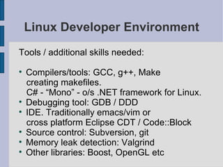 Linux Developer Environment Tools / additional skills needed: Compilers/tools: GCC, g++, Make creating makefiles.  C# - “Mono” - o/s .NET framework for Linux. Debugging tool: GDB / DDD IDE. Traditionally emacs/vim or cross platform Eclipse CDT / Code::Block Source control: Subversion, git Memory leak detection: Valgrind Other libraries: Boost, OpenGL etc 