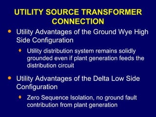 UTILITY SOURCE TRANSFORMER CONNECTION Utility Advantages of the Ground Wye High Side Configuration Utility distribution system remains solidly grounded even if plant generation feeds the distribution circuit Utility Advantages of the Delta Low Side Configuration Zero Sequence Isolation, no ground fault contribution from plant generation 