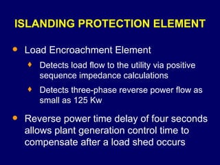 ISLANDING PROTECTION ELEMENT Load Encroachment Element Detects load flow to the utility via positive sequence impedance calculations Detects three-phase reverse power flow as small as 125 Kw Reverse power time delay of four seconds allows plant generation control time to compensate after a load shed occurs 
