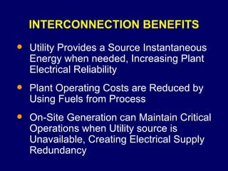 INTERCONNECTION BENEFITS Utility Provides a Source Instantaneous Energy when needed, Increasing Plant Electrical Reliability Plant Operating Costs are Reduced by Using Fuels from Process On-Site Generation can Maintain Critical Operations when Utility source is Unavailable, Creating Electrical Supply Redundancy 