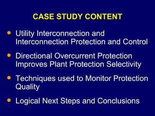 CASE STUDY CONTENT Utility Interconnection and Interconnection Protection and Control Directional Overcurrent Protection Improves Plant Protection Selectivity Techniques used to Monitor Protection Quality Logical Next Steps and Conclusions 