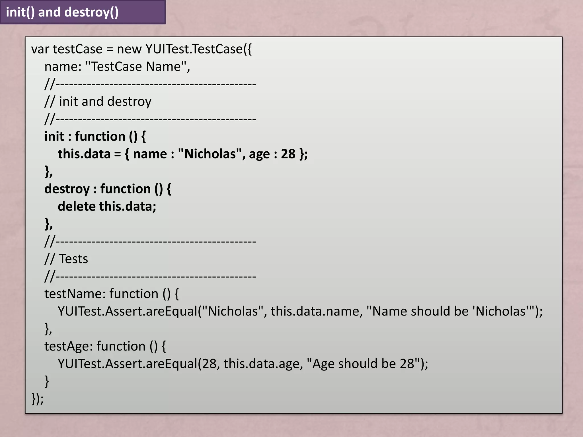init() and destroy()

    var testCase = new YUITest.TestCase({
        name: "TestCase Name",
        //---------------------------------------------
        // init and destroy
        //---------------------------------------------
        init : function () {
           this.data = { name : "Nicholas", age : 28 };
        },
        destroy : function () {
           delete this.data;
        },
        //---------------------------------------------
        // Tests
        //---------------------------------------------
        testName: function () {
           YUITest.Assert.areEqual("Nicholas", this.data.name, "Name should be 'Nicholas'");
        },
        testAge: function () {
           YUITest.Assert.areEqual(28, this.data.age, "Age should be 28");
        }
    });
 