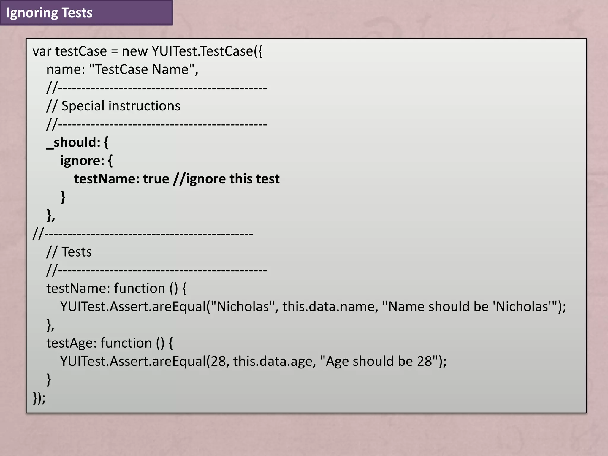 Ignoring Tests

    var testCase = new YUITest.TestCase({
        name: "TestCase Name",
        //---------------------------------------------
        // Special instructions
        //---------------------------------------------
        _should: {
           ignore: {
             testName: true //ignore this test
           }
        },
    //---------------------------------------------
        // Tests
        //---------------------------------------------
        testName: function () {
           YUITest.Assert.areEqual("Nicholas", this.data.name, "Name should be 'Nicholas'");
        },
        testAge: function () {
           YUITest.Assert.areEqual(28, this.data.age, "Age should be 28");
        }
    });
 