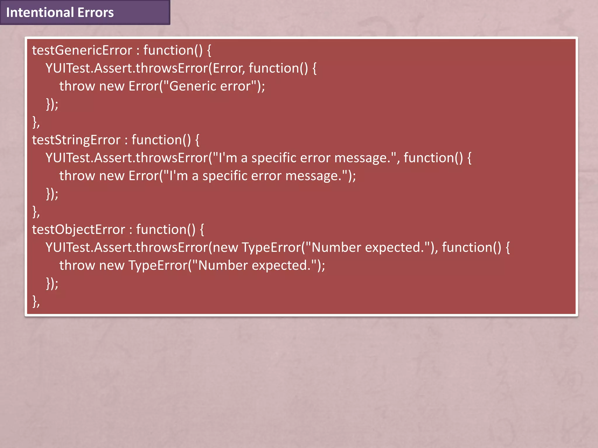 Intentional Errors

    testGenericError : function() {
       YUITest.Assert.throwsError(Error, function() {
           throw new Error("Generic error");
       });
    },
    testStringError : function() {
       YUITest.Assert.throwsError("I'm a specific error message.", function() {
           throw new Error("I'm a specific error message.");
       });
    },
    testObjectError : function() {
       YUITest.Assert.throwsError(new TypeError("Number expected."), function() {
           throw new TypeError("Number expected.");
       });
    },
 