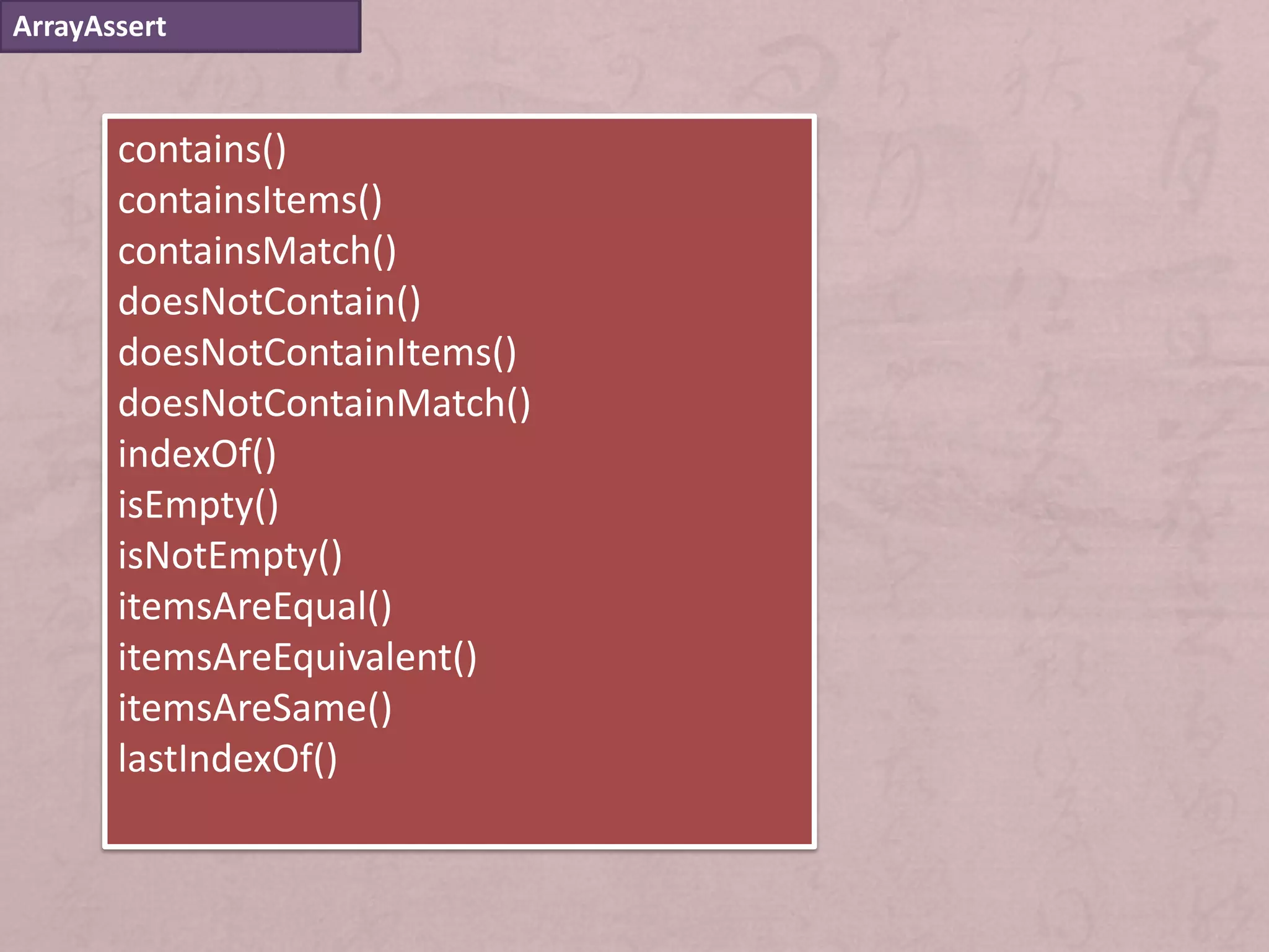 ArrayAssert


       contains()
       containsItems()
       containsMatch()
       doesNotContain()
       doesNotContainItems()
       doesNotContainMatch()
       indexOf()
       isEmpty()
       isNotEmpty()
       itemsAreEqual()
       itemsAreEquivalent()
       itemsAreSame()
       lastIndexOf()
 
