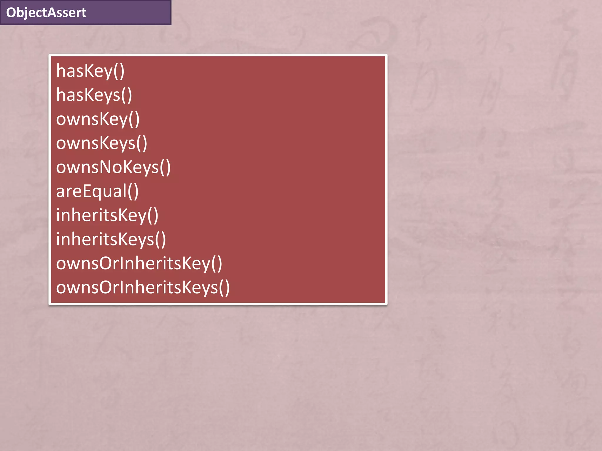ObjectAssert


       hasKey()
       hasKeys()
       ownsKey()
       ownsKeys()
       ownsNoKeys()
       areEqual()
       inheritsKey()
       inheritsKeys()
       ownsOrInheritsKey()
       ownsOrInheritsKeys()
 