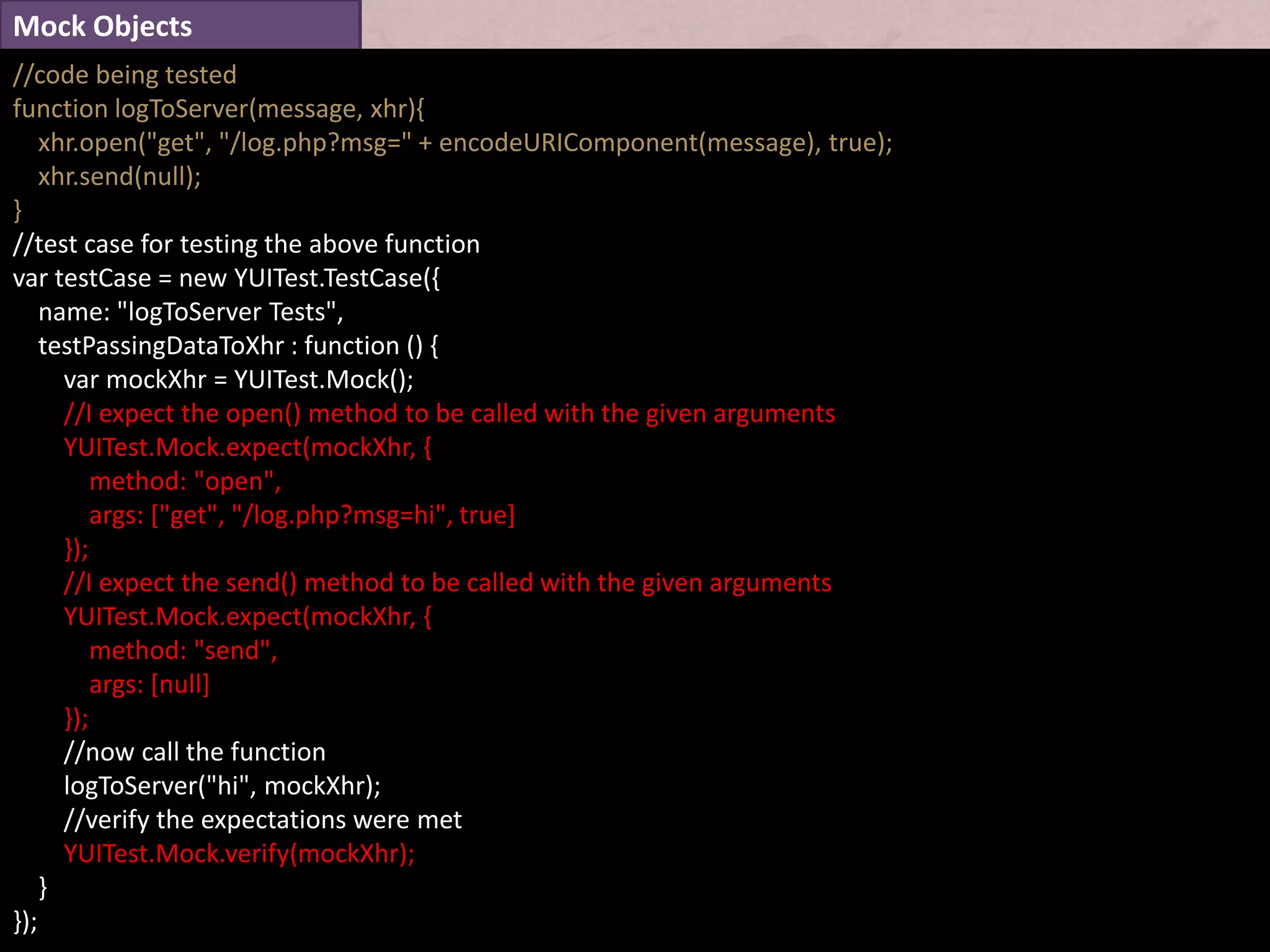 Mock Objects
//code being tested
function logToServer(message, xhr){
    xhr.open("get", "/log.php?msg=" + encodeURIComponent(message), true);
    xhr.send(null);
}
//test case for testing the above function
var testCase = new YUITest.TestCase({
    name: "logToServer Tests",
    testPassingDataToXhr : function () {
      var mockXhr = YUITest.Mock();
      //I expect the open() method to be called with the given arguments
      YUITest.Mock.expect(mockXhr, {
          method: "open",
          args: ["get", "/log.php?msg=hi", true]
      });
      //I expect the send() method to be called with the given arguments
      YUITest.Mock.expect(mockXhr, {
          method: "send",
          args: [null]
      });
      //now call the function
      logToServer("hi", mockXhr);
      //verify the expectations were met
      YUITest.Mock.verify(mockXhr);
    }
});
 